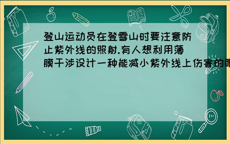 登山运动员在登雪山时要注意防止紫外线的照射.有人想利用薄膜干涉设计一种能减小紫外线上伤害的眼镜.材料的折射率为1.5,要消除的紫外线频率为8.1x10的4次方HZ,求膜的厚度至少为多少?1.2x1