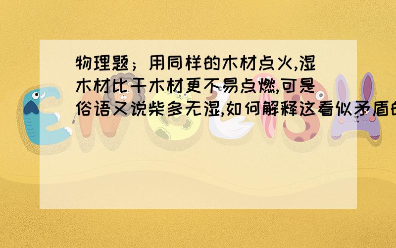 物理题；用同样的木材点火,湿木材比干木材更不易点燃,可是俗语又说柴多无湿,如何解释这看似矛盾的现象