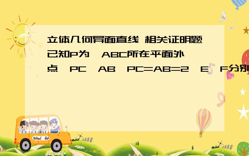 立体几何异面直线 相关证明题已知P为△ABC所在平面外一点,PC⊥AB,PC=AB=2,E、F分别为PA和BC的中点,（1）求证：EF与PC是异面直线（2）EF与PC所成的角（3）线段EF的长