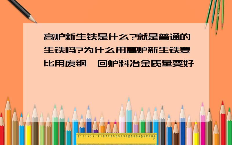 高炉新生铁是什么?就是普通的生铁吗?为什么用高炉新生铁要比用废钢、回炉料冶金质量要好