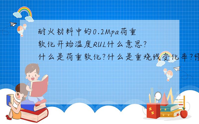 耐火材料中的0.2Mpa荷重软化开始温度RUL什么意思?什么是荷重软化?什么是重烧线变化率?懂耐火材料的朋友详细讲解一下吧,