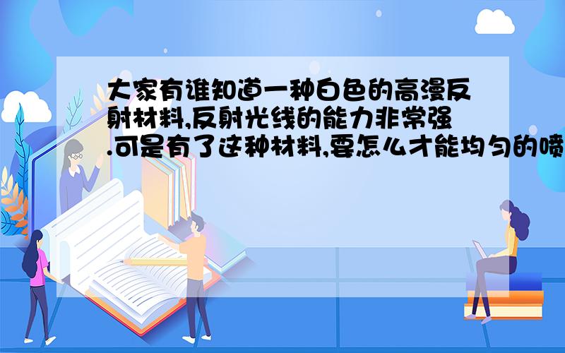 大家有谁知道一种白色的高漫反射材料,反射光线的能力非常强.可是有了这种材料,要怎么才能均匀的喷涂到金属物体表面呢?只需要一个类似浇花的喷壶就可以了吗?非常感谢你的答复，为什