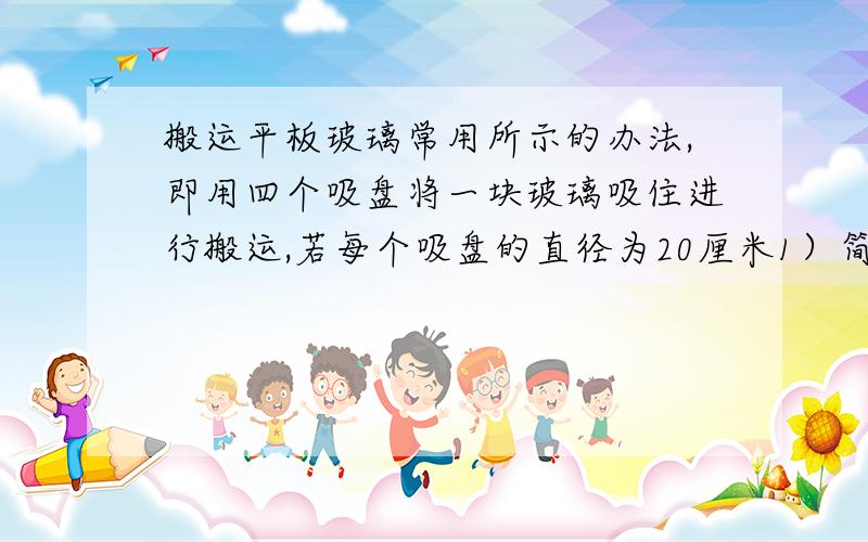 搬运平板玻璃常用所示的办法,即用四个吸盘将一块玻璃吸住进行搬运,若每个吸盘的直径为20厘米1）简要说明洗盘搬运玻璃用到的物理知识（2）估算一下4个吸盘同时工作时,一次能够吊起玻