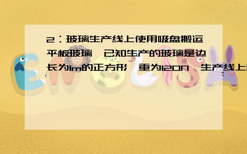 2：玻璃生产线上使用吸盘搬运平板玻璃,已知生产的玻璃是边长为1m的正方形,重为120N,生产线上吸盘的面积为3平方dm.若吸盘能将玻璃水平吸起,则吸盘内的气压不能超过多少pa?（大气压为10的5