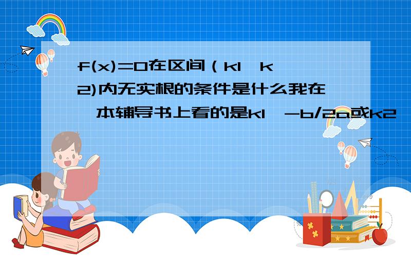 f(x)=0在区间（k1,k2)内无实根的条件是什么我在一本辅导书上看的是k1≥-b/2a或k2≤-b/2a且f(k1)*f(k2)≥0,和k1＜-b/2a＜k2且Δ＜0,我觉得第二条有问题,Δ＜0了,就因该不用在限定什么了吧?