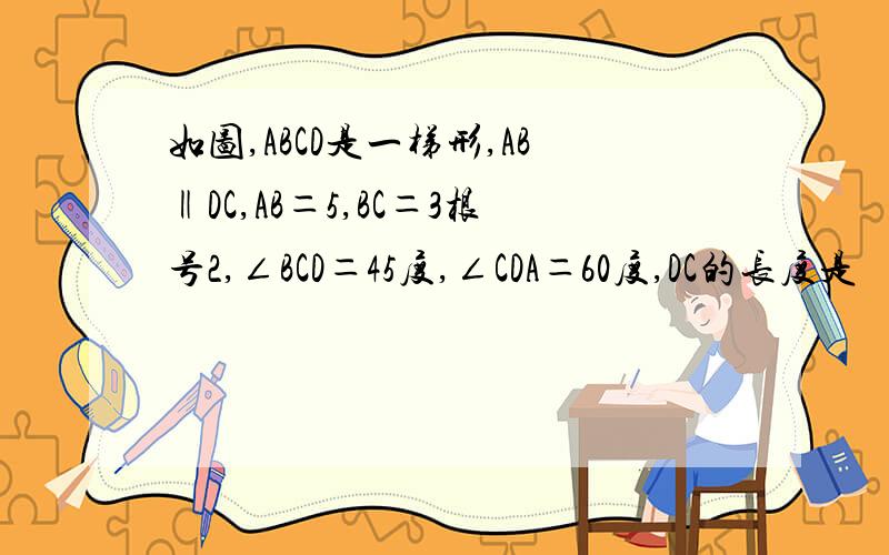 如图,ABCD是一梯形,AB‖DC,AB＝5,BC＝3根号2,∠BCD＝45度,∠CDA＝60度,DC的长度是