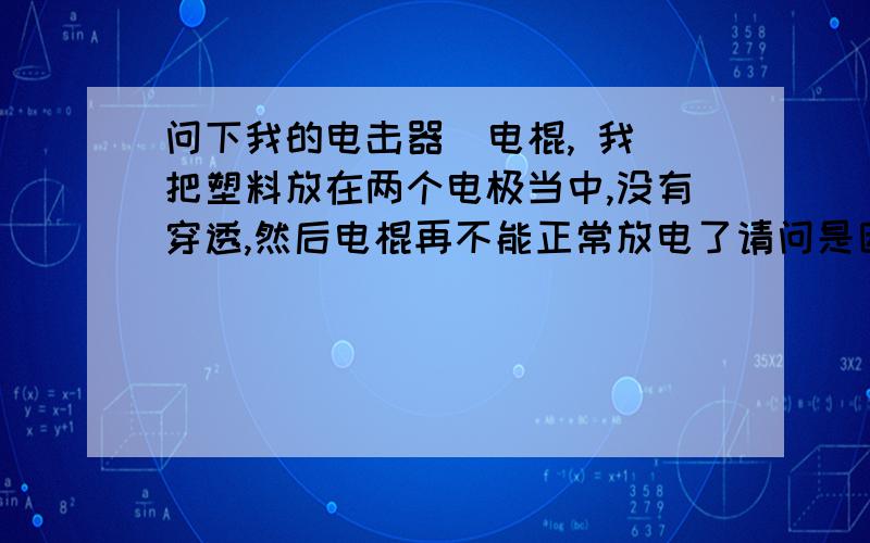 问下我的电击器  电棍, 我把塑料放在两个电极当中,没有穿透,然后电棍再不能正常放电了请问是因为电压过高  ,没有得到释放,然后烧坏了某个元件么现在如果用金属连接使两个极很接近的话