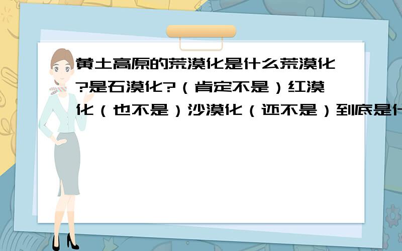 黄土高原的荒漠化是什么荒漠化?是石漠化?（肯定不是）红漠化（也不是）沙漠化（还不是）到底是什么啊?!