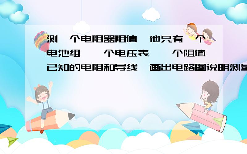 测一个电阻器阻值,他只有一个电池组,一个电压表,一个阻值已知的电阻和导线,画出电路图说明测量的步骤