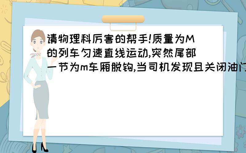 请物理科厉害的帮手!质量为M的列车匀速直线运动,突然尾部一节为m车厢脱钩,当司机发现且关闭油门时,前部车厢已驶过的距离为L,已知列车收到的阻力跟质量成正比（设比例系数为k）,列车启