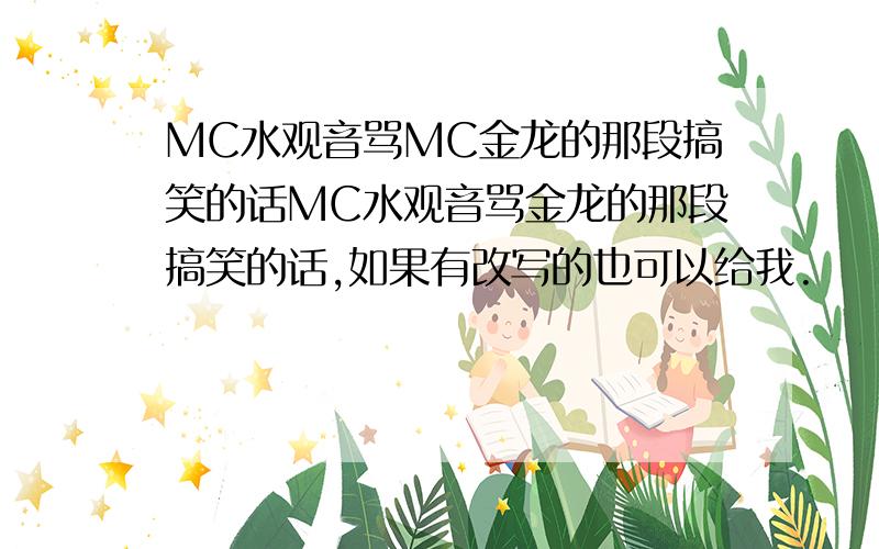 MC水观音骂MC金龙的那段搞笑的话MC水观音骂金龙的那段搞笑的话,如果有改写的也可以给我.