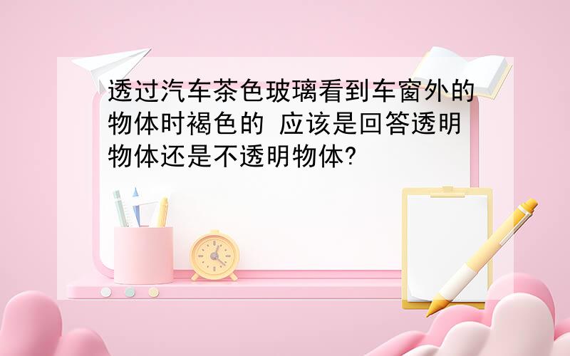 透过汽车茶色玻璃看到车窗外的物体时褐色的 应该是回答透明物体还是不透明物体?