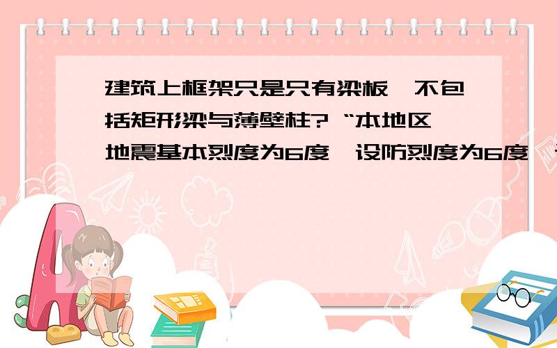 建筑上框架只是只有梁板,不包括矩形梁与薄壁柱? “本地区地震基本烈度为6度,设防烈度为6度,设计基本地震加速度值0.05g,设计地震分组为第一组,建筑抗震设防类别为标准设防类.       抗震等