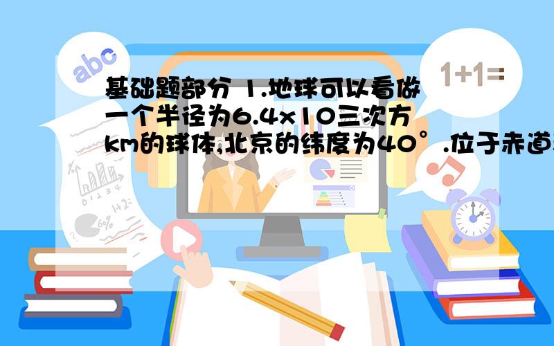 基础题部分 1.地球可以看做一个半径为6.4x10三次方km的球体,北京的纬度为40°.位于赤道和位于北京的两个物体,随地球自转作匀速圆周运动的角速度各是多大?线速度各是多大?2.某只走时准确的