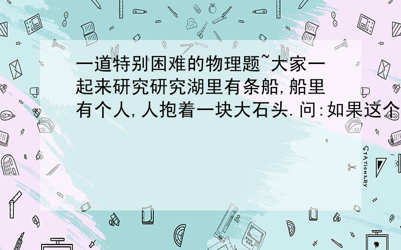 一道特别困难的物理题~大家一起来研究研究湖里有条船,船里有个人,人抱着一块大石头.问:如果这个人把这块石头扔到湖里,湖里的水是涨高还是变浅,或者是不变.注意,最好说说你的理由~`