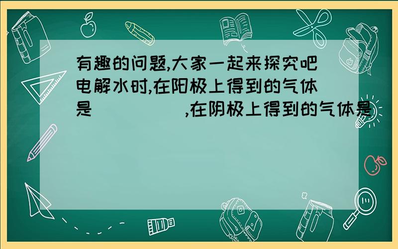 有趣的问题,大家一起来探究吧电解水时,在阳极上得到的气体是_____,在阴极上得到的气体是____,体积比是_____,该反应的化学方程式______________,反应基本类型_________（填“化合”或“分解”）.