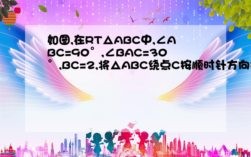 如图,在RT△ABC中,∠ABC=90°,∠BAC=30°,BC=2,将△ABC绕点C按顺时针方向旋转n°后,得到△EDC,此时,点D恰好落在AB边上,连接AE,则n=——；AE的长为——