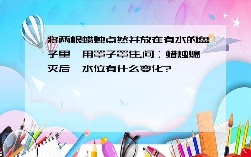 将两根蜡烛点然并放在有水的盘子里,用罩子罩住.问：蜡烛熄灭后,水位有什么变化?