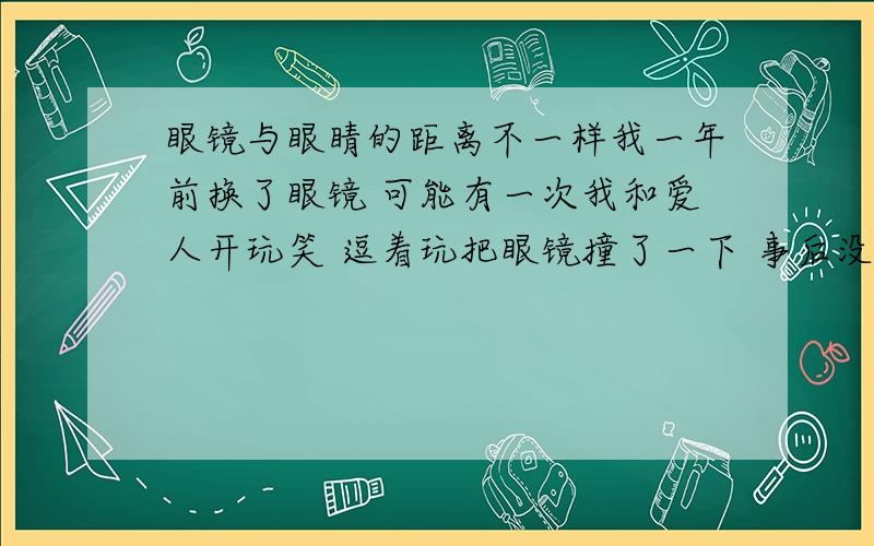 眼镜与眼睛的距离不一样我一年前换了眼镜 可能有一次我和爱人开玩笑 逗着玩把眼镜撞了一下 事后没什么感觉 可后来 发现左眼的镜片离眼睛比较近 而右眼的镜片相对而言离眼睛远些 不知