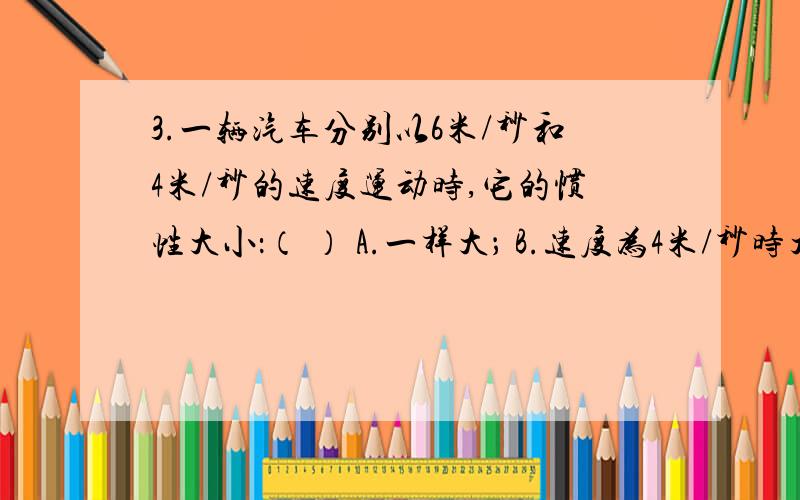 3.一辆汽车分别以6米/秒和4米/秒的速度运动时,它的惯性大小：（ ） A.一样大； B.速度为4米/秒时大；C.速3.一辆汽车分别以6米/秒和4米/秒的速度运动时,它的惯性大小：（ ）A.一样大； B.速度