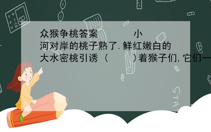 众猴争桃答案       小河对岸的桃子熟了.鲜红嫩白的大水密桃引诱 (     )着猴子们,它们一窝峰地拥到通向对岸的独木桥前,争先恐后要过桥.谁不想先吃上那鲜红的桃啊!可由于众猴你拽(     )我