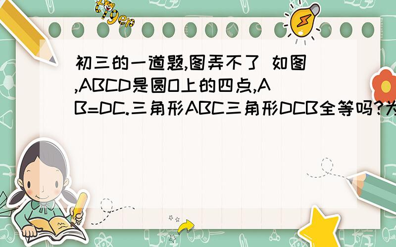 初三的一道题,图弄不了 如图,ABCD是圆O上的四点,AB=DC.三角形ABC三角形DCB全等吗?为什么?