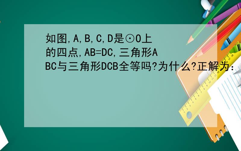 如图,A,B,C,D是⊙O上的四点,AB=DC,三角形ABC与三角形DCB全等吗?为什么?正解为：连接OA、OB、OC、OD,请问：∠ABC=1/2∠AOB=1/2∠COD=∠DBC是怎么得出来的呢?