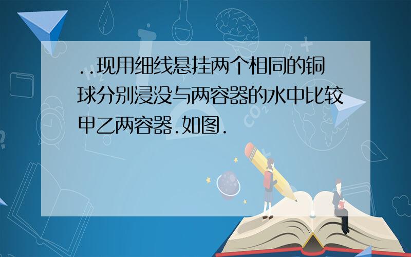 ..现用细线悬挂两个相同的铜球分别浸没与两容器的水中比较甲乙两容器.如图.