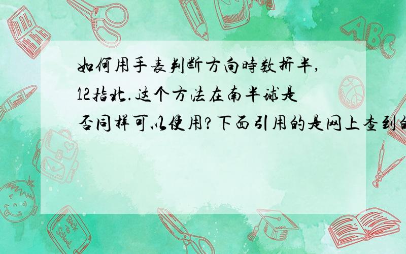 如何用手表判断方向时数折半,12指北.这个方法在南半球是否同样可以使用?下面引用的是网上查到的一种方法：“在北半球,将时针对准太阳的方向,十二点刻度和时针之间的夹角的中线所对的