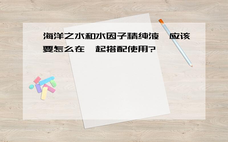 海洋之水和水因子精纯液,应该要怎么在一起搭配使用?