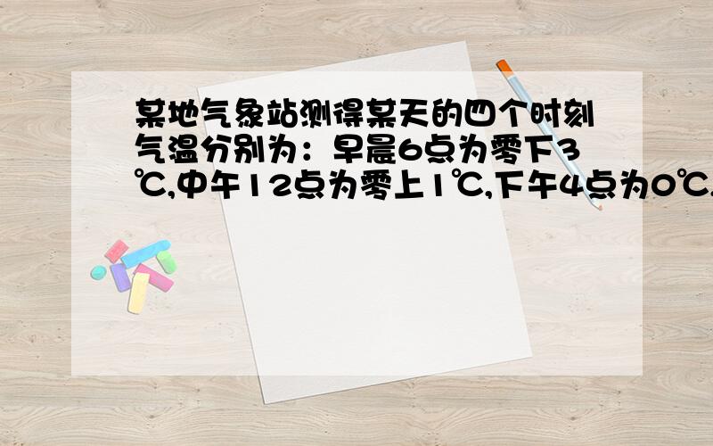 某地气象站测得某天的四个时刻气温分别为：早晨6点为零下3℃,中午12点为零上1℃,下午4点为0℃,晚上12点这题怎么写?某地气象站测得某天的四个时刻气温分别为：早晨6点为零下3℃，中午12