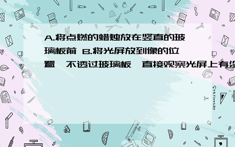 A.将点燃的蜡烛放在竖直的玻璃板前 B.将光屏放到像的位置,不透过玻璃板,直接观察光屏上有没有像C.将另一支完全一样的蜡烛点燃放到像的位置,观察像与蜡烛大小的关系D.用直尺测量出蜡烛