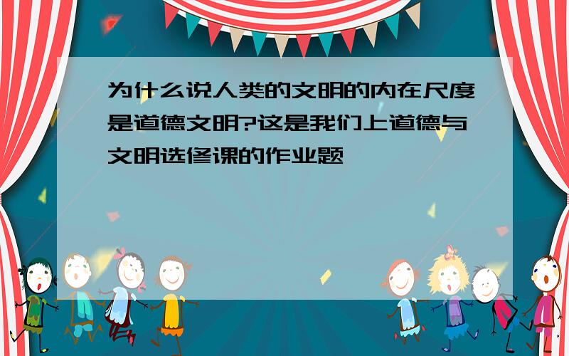 为什么说人类的文明的内在尺度是道德文明?这是我们上道德与文明选修课的作业题