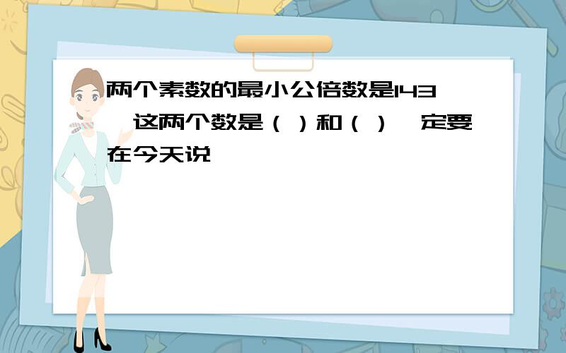 两个素数的最小公倍数是143,这两个数是（）和（）一定要在今天说