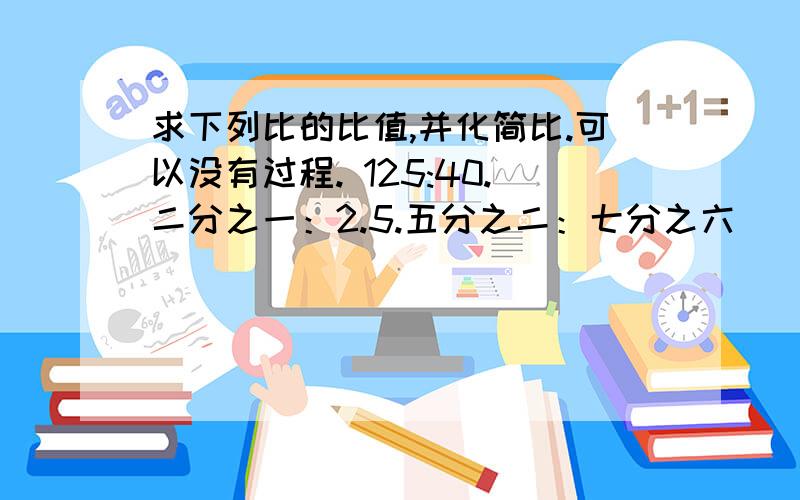 求下列比的比值,并化简比.可以没有过程. 125:40.二分之一：2.5.五分之二：七分之六