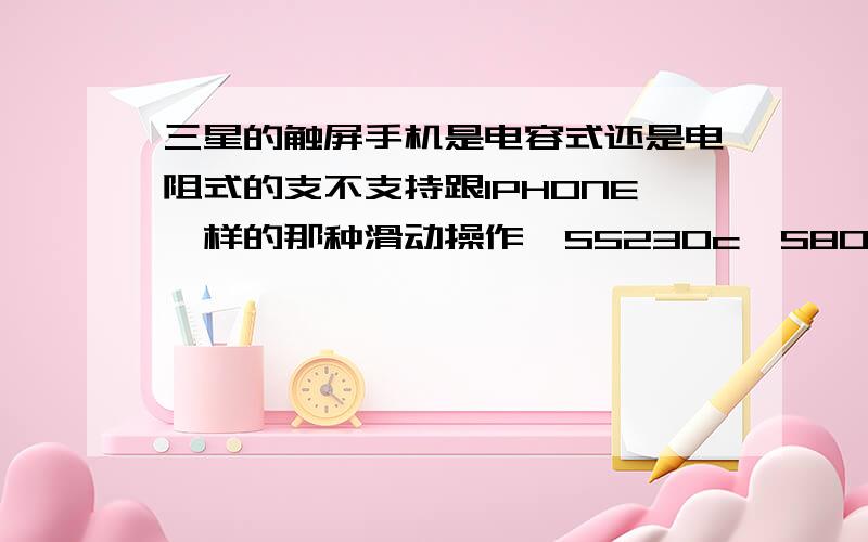 三星的触屏手机是电容式还是电阻式的支不支持跟IPHONE一样的那种滑动操作,S5230c,S8000C,S8300C 还有S7120U哪种比较好.这几款都是智能机吗.哪种适合女孩子用的.还有三星是什么操作系统的