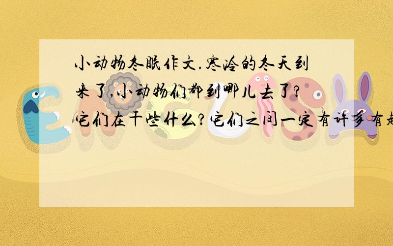 小动物冬眠作文.寒冷的冬天到来了,小动物们都到哪儿去了?它们在干些什么?它们之间一定有许多有趣的故事发生,请你选择几个自己喜欢的小动物,展开合理的想象,编一个童话故事,别忘了加