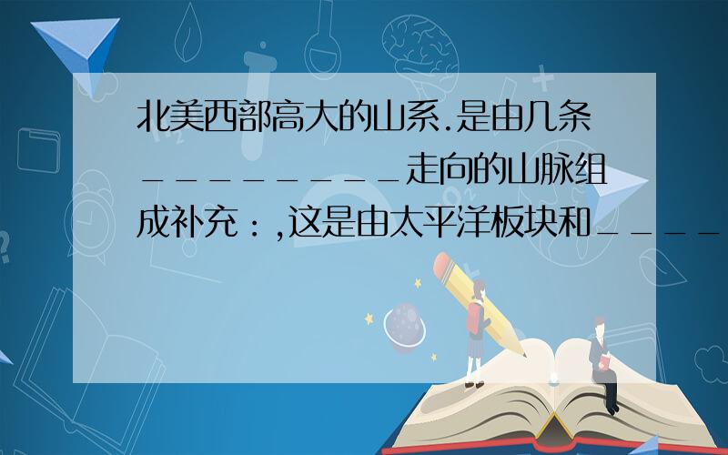 北美西部高大的山系.是由几条________走向的山脉组成补充：,这是由太平洋板块和________板块相撞所造成的.因而这一地带地壳不稳定,是世界上_________、____________活动频繁的地区之一