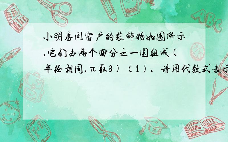 小明房间窗户的装饰物如图所示,它们由两个四分之一圆组成(半径相同,π取3) （1）、请用代数式表示装饰物面小明房间窗户的装饰物如图所示,它们由两个四分之一圆组成(半径相同,π取3) （1