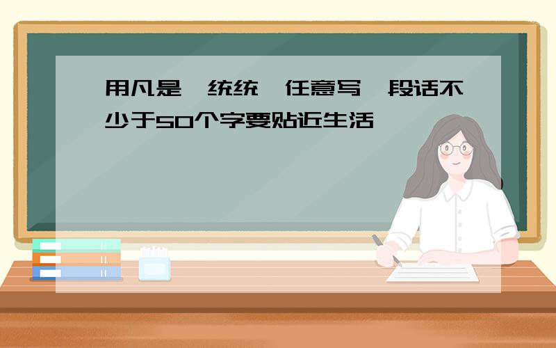 用凡是、统统、任意写一段话不少于50个字要贴近生活