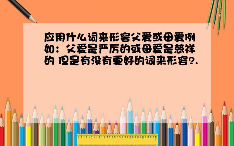 应用什么词来形容父爱或母爱例如：父爱是严厉的或母爱是慈祥的 但是有没有更好的词来形容?.