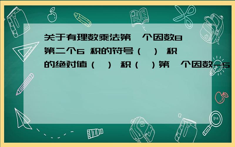 关于有理数乘法第一个因数8 第二个6 积的符号（ ） 积的绝对值（ ） 积（ ）第一个因数-5 第二个-7 积的符号（ ） 积的绝对值（ ） 积（ ）第一个因数-9 第二个4 积的符号（ ） 积的绝对值