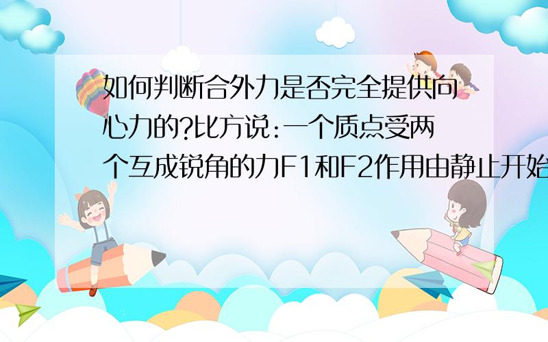 如何判断合外力是否完全提供向心力的?比方说:一个质点受两个互成锐角的力F1和F2作用由静止开始运动若运动中保持二力方向不变但F1突然增大,那么为什么质点是做匀加速曲线运动,合外力完