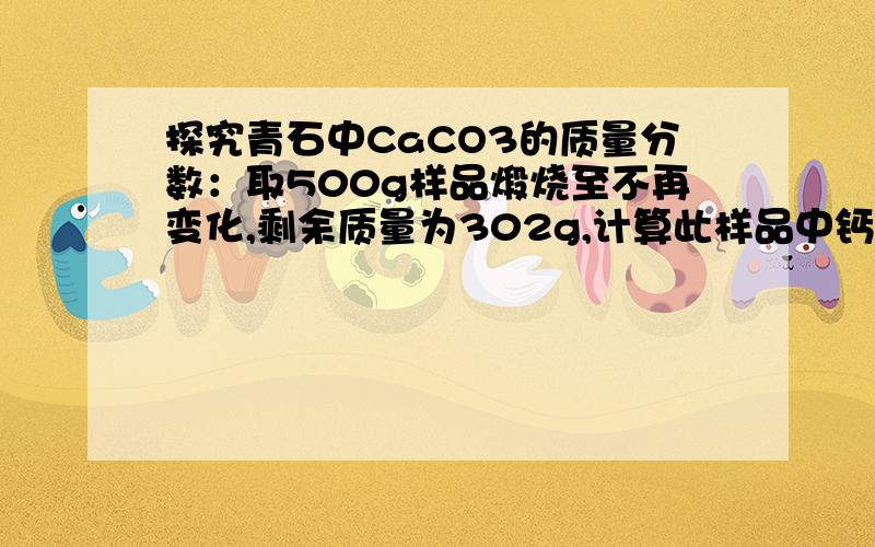 探究青石中CaCO3的质量分数：取500g样品煅烧至不再变化,剩余质量为302g,计算此样品中钙元素的质量