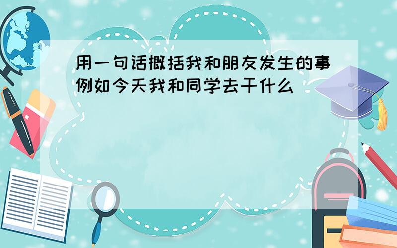 用一句话概括我和朋友发生的事例如今天我和同学去干什么