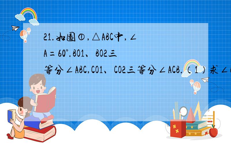 21.如图①,△ABC中,∠A=60°.BO1、BO2三等分∠ABC,CO1、CO2三等分∠ACB.（1）求∠BO1C的度数.（2）连接O1O2,求∠BO2O1的度数.（3）如图②,若BO1,BO2,.,BOn-1n等分∠ABC,CO1,CO2,.,COn-1n等分∠ACB,请用n的代表式表