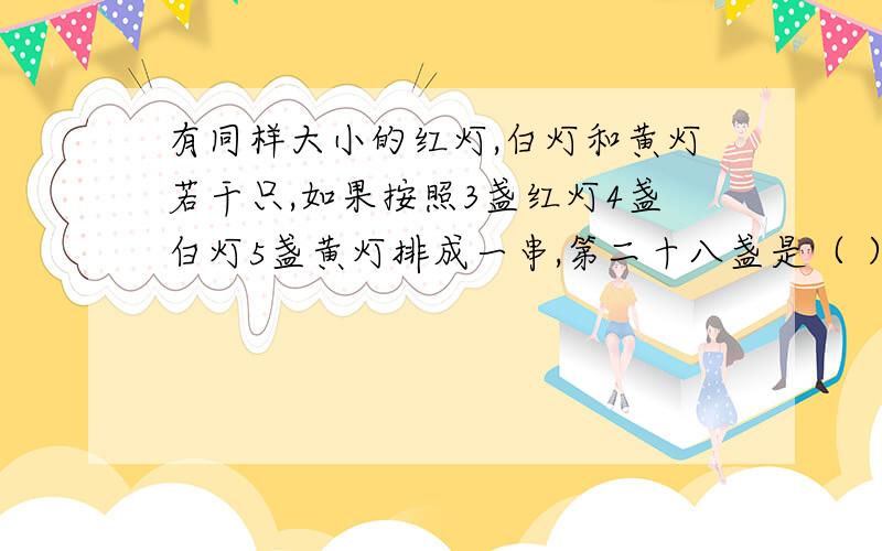 有同样大小的红灯,白灯和黄灯若干只,如果按照3盏红灯4盏白灯5盏黄灯排成一串,第二十八盏是（ ）灯