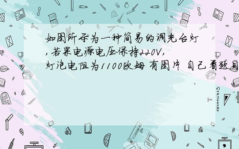 如图所示为一种简易的调光台灯,若果电源电压保持220V,灯泡电阻为1100欧姆 有图片 自己看题目.