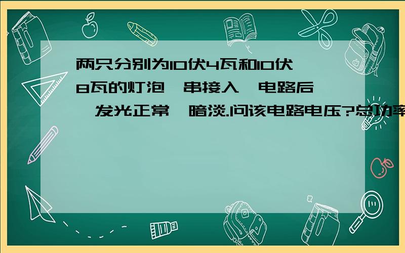 两只分别为10伏4瓦和10伏8瓦的灯泡,串接入一电路后,一发光正常一暗淡.问该电路电压?总功率?