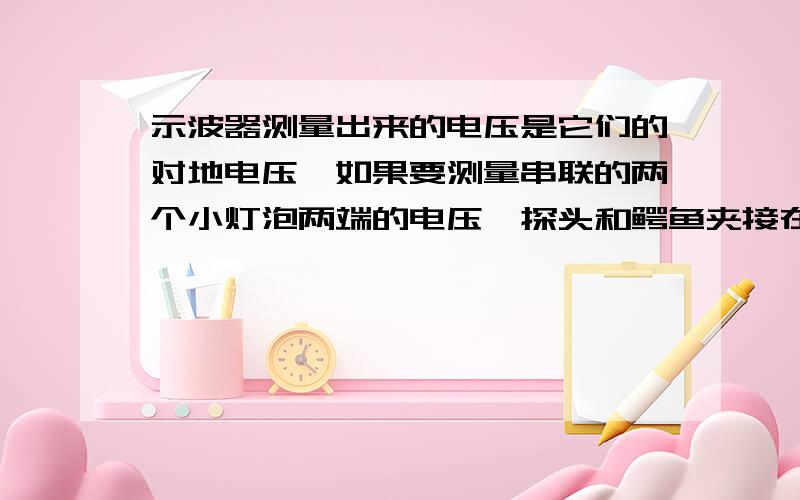 示波器测量出来的电压是它们的对地电压,如果要测量串联的两个小灯泡两端的电压,探头和鳄鱼夹接在灯泡两端可以吗接灯泡两端漏电开关会跳,那怎样测量得出灯泡两端电压?这是课本一个实